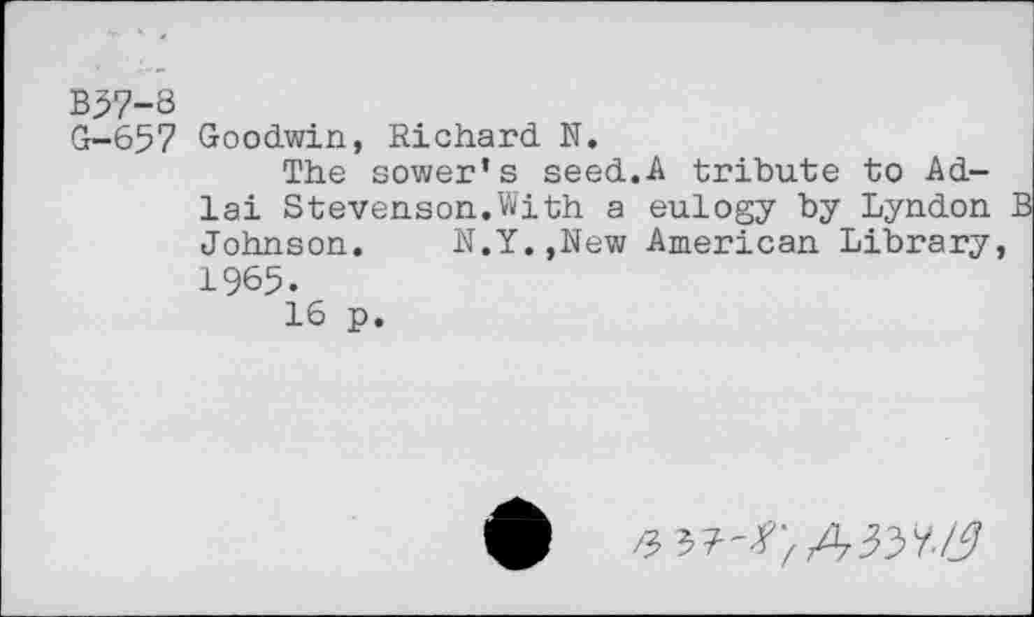 ﻿B37-8
G-657 Goodwin, Richard N.
The sower’s seed.A tribute to Ad-lai Stevenson.With a eulogy by Lyndon Johnson. N.Y.,New American Library, 1965.
16 p.
